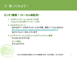 Solrで日本語全文検索システムの構築と応用 #OSC東京 2017/09/09
３　使ってみよう！　
さっそく構築！（ローカル検証用）
１　JVMをインストール javaは1.8以降
　　（Leap 42.3なら既にインストール済）
２　Solrをダウンロード
Solr公式ページのダウンロードより可能　現在バージョンは6.6.0
http://www.apache.org/dyn/closer.lua/lucene/solr/6.6.0
Zipファイルに一式入っています
３　２でダウンロードしたZipファイルをディレクトリに展開
# unzip solr-6.6.0.zip
そして移動
# cd solr-6.6.0
11
 