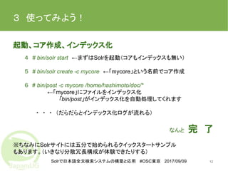 Solrで日本語全文検索システムの構築と応用 #OSC東京 2017/09/09
３　使ってみよう！　
12
起動、コア作成、インデックス化
４　# bin/solr start　←まずはSolrを起動（コアもインデックスも無い）
５　# bin/solr create -c mycore　←「mycore」という名前でコア作成
６　# bin/post -c mycore /home/hashimoto/doc/*
←「mycore」にファイルをインデックス化
「bin/post」がインデックス化を自動処理してくれます
・　・　・　（だらだらとインデックス化ログが流れる）
なんと　完　了　　
※ちなみにSolrサイトには五分で始められるクイックスタートサンプル
もあります。（いきなり分散冗長構成が体験できたりする）
 