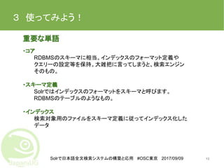 Solrで日本語全文検索システムの構築と応用 #OSC東京 2017/09/09
３　使ってみよう！　
重要な単語
・コア
RDBMSのスキーマに相当。インデックスのフォーマット定義や
クエリーの設定等を保持。大雑把に言ってしまうと、検索エンジン
そのもの。
・スキーマ定義
Solrではインデックスのフォーマットをスキーマと呼びます。
RDBMSのテーブルのようなもの。
・インデックス
検索対象用のファイルをスキーマ定義に従ってインデックス化した
データ
13
 