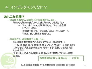 Solrで日本語全文検索システムの構築と応用 #OSC東京 2017/09/09
４　インデックスってなに？
21
あれこれ処理？
・例えば英文なら、全部小文字に変換する、とか。
「linux」も「Linux」も「LINUX」も、「linux」で検索したい
→　「linux」も「Linux」も「LINUX」も、「linux」と登録
しておけばOK。
検索時も同じで、「linux」も「Linux」も「LINUX」も、
「linux」として検索すればOK。
・日本語なら、品詞基準で分割、とか。
「私は東京都で開催されるアジアサミットに行きます。」
→「私-は-東京-都-で-開催-さ-れる-アジア-サミット-に-行き-ます」
これならば、「東京」ならヒットするけれども「京都」で検索したら
ヒットしない
大量ドキュメントから検索した時のノイズ（期待していない結果）
が減る
形態素解析と言う、奥のふか〜〜い技術
 