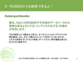Solrで日本語全文検索システムの構築と応用 #OSC東京 2017/09/09
６　RDBMSからも検索できるよ！
DataImportHandler
実は、SolrにはRDBMSやその他のデータソースから
検索出来るようにする（インデックス化する）仕組み
が存在します。
「全文検索」という観点から言うと、オンラインショッピングサイトでの
商品検索、とか、そういう限られたイメージを持ってしまいますが、
これから説明する「ファセット検索」や「ハイライト」等の機能も使える
のでかなり優秀です。
26
 