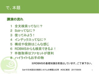 Solrで日本語全文検索システムの構築と応用 #OSC東京 2017/09/09
で、本題
　講演の流れ
１　全文検索ってなに？
２　Solrってなに？
３　使ってみよう！
４　インデックスってなに？
５　構成や役割はこんな感じ
６　RDBMSからも検索できるよ！
７　件数取得はファセットが便利
８　ハイライトもお手の物
3
※RDBMSの基礎知識を前提としています。ご了承下さい。
 