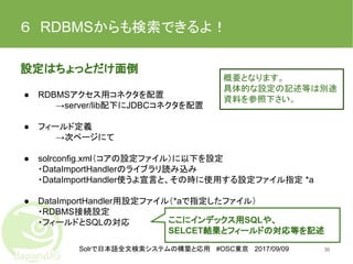 Solrで日本語全文検索システムの構築と応用 #OSC東京 2017/09/09
６　RDBMSからも検索できるよ！
設定はちょっとだけ面倒
● RDBMSアクセス用コネクタを配置
→server/lib配下にJDBCコネクタを配置
● フィールド定義
→次ページにて
● solrconfig.xml（コアの設定ファイル）に以下を設定
・DataImportHandlerのライブラリ読み込み
・DataImportHandler使うよ宣言と、その時に使用する設定ファイル指定 *a
● DataImportHandler用設定ファイル（*aで指定したファイル）
・RDBMS接続設定
・フィールドとSQLの対応　
30
ここにインデックス用SQLや、
SELCET結果とフィールドの対応等を記述
概要となります。
具体的な設定の記述等は別途
資料を参照下さい。
 