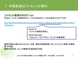 Solrで日本語全文検索システムの構築と応用 #OSC東京 2017/09/09
７　件数取得はファセットが便利
ファセット検索のREST-api
方法は、ファセット検索用のフィールドがあるので、それを指定するだけでOK
http://localhost:8983/solr/mycore/select?facet=on&facet.field=type&indent=on&q=*
:*&wt=json
通常の検索と組み合わせれば、当然、通常の検索結果に対してファセット検索（件数取
得）が可能
範囲の指定等、ちょっと複雑な件数取得も可能
34
・facet=on
　ファセット検索を有効に
・facet.field=type
　「type」フィールドでグルーピング（件数取得）
 