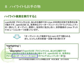 Solrで日本語全文検索システムの構築と応用 #OSC東京 2017/09/09
８　ハイライトもお手の物
ハイライト検索を実行すると
36
"highlighting":{
"1":{
"description":["openSUSE プロジェクトとは、あらゆる場所での
Linux の利用を目指す世界的な取り組みです。openSUSE は、世界的な
フリー/<em>オープンソース</em>ソフトウェアコミュニティの一部"]}}
openSUSE プロジェクトとは、あらゆる場所での Linux の利用を目指す世界的な取
り組みです。openSUSE は、世界的なフリー/オープンソースソフトウェアコミュニティ
の一部として、オープンに、透明に、友好的に協力し合い、世界最高の Linux ディス
トリビューションの一つを創っています。
「オープンソース」で検索すると<em>タグで囲われる
また、ヒットした所の前後一定数で切り取りだす
 