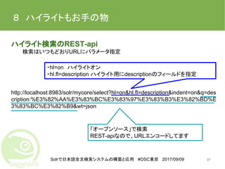 Solrで日本語全文検索システムの構築と応用 #OSC東京 2017/09/09
８　ハイライトもお手の物
ハイライト検索のREST-api
検索はいつもどおりURLにパラメータ指定
http://localhost:8983/solr/mycore/select?hl=on&hl.fl=description&indent=on&q=des
cription:%E3%82%AA%E3%83%BC%E3%83%97%E3%83%B3%E3%82%BD%E
3%83%BC%E3%82%B9&wt=json
37
・hl=on　ハイライトオン
・hl.fl=description ハイライト用にdescriptionのフィールドを指定
「オープンソース」で検索
REST-apiなので、URLエンコードしてます
 