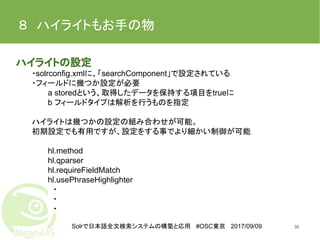 Solrで日本語全文検索システムの構築と応用 #OSC東京 2017/09/09
８　ハイライトもお手の物
ハイライトの設定
・solrconfig.xmlに、「searchComponent」で設定されている
・フィールドに幾つか設定が必要
a storedという、取得したデータを保持する項目をtrueに
b フィールドタイプは解析を行うものを指定
ハイライトは幾つかの設定の組み合わせが可能。
初期設定でも有用ですが、設定をする事でより細かい制御が可能
hl.method
hl.qparser
hl.requireFieldMatch
hl.usePhraseHighlighter
　・
　・
　・
38
 