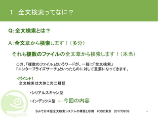 Solrで日本語全文検索システムの構築と応用 #OSC東京 2017/09/09
１　全文検索ってなに？
Q：全文検索とは？
A：全文章から検索します！（多分）
　　
　それも複数のファイルの全文章から検索します！（本当）
　　　この、「複数のファイル」というワードが、一般に「全文検索」
　　　「エンタープライズサーチ」といったものに対して重要になってきます。
　　　・ポイント１
　　　　全文検索は大体この二種類
　　・シリアルスキャン型
　　・インデックス型　←今回の内容
4
 