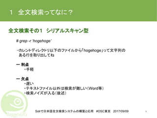 Solrで日本語全文検索システムの構築と応用 #OSC東京 2017/09/09
１　全文検索ってなに？
全文検索その１　シリアルスキャン型
# grep -r ‘hogehoge’
⇢カレントディレクトリ以下のファイルから「hogehoge」って文字列の
　ある行を取り出してね
ー 利点
・手軽
ー 欠点
・遅い
・テキストファイル以外は検索が難しい（Word等）
・検索ノイズが入る（後述）
5
 
