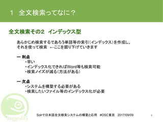 Solrで日本語全文検索システムの構築と応用 #OSC東京 2017/09/09
１　全文検索ってなに？
全文検索その２　インデックス型
あらかじめ検索するであろう単語等の索引（インデックス）を作成し、
それを使って検索　←ここを掘り下げていきます
ー 利点
・早い
・インデックス化できればWord等も検索可能
・検索ノイズが減る（方法がある）
ー 欠点
・システムを構築する必要がある
・検索したいファイル等のインデックス化が必要
6
 