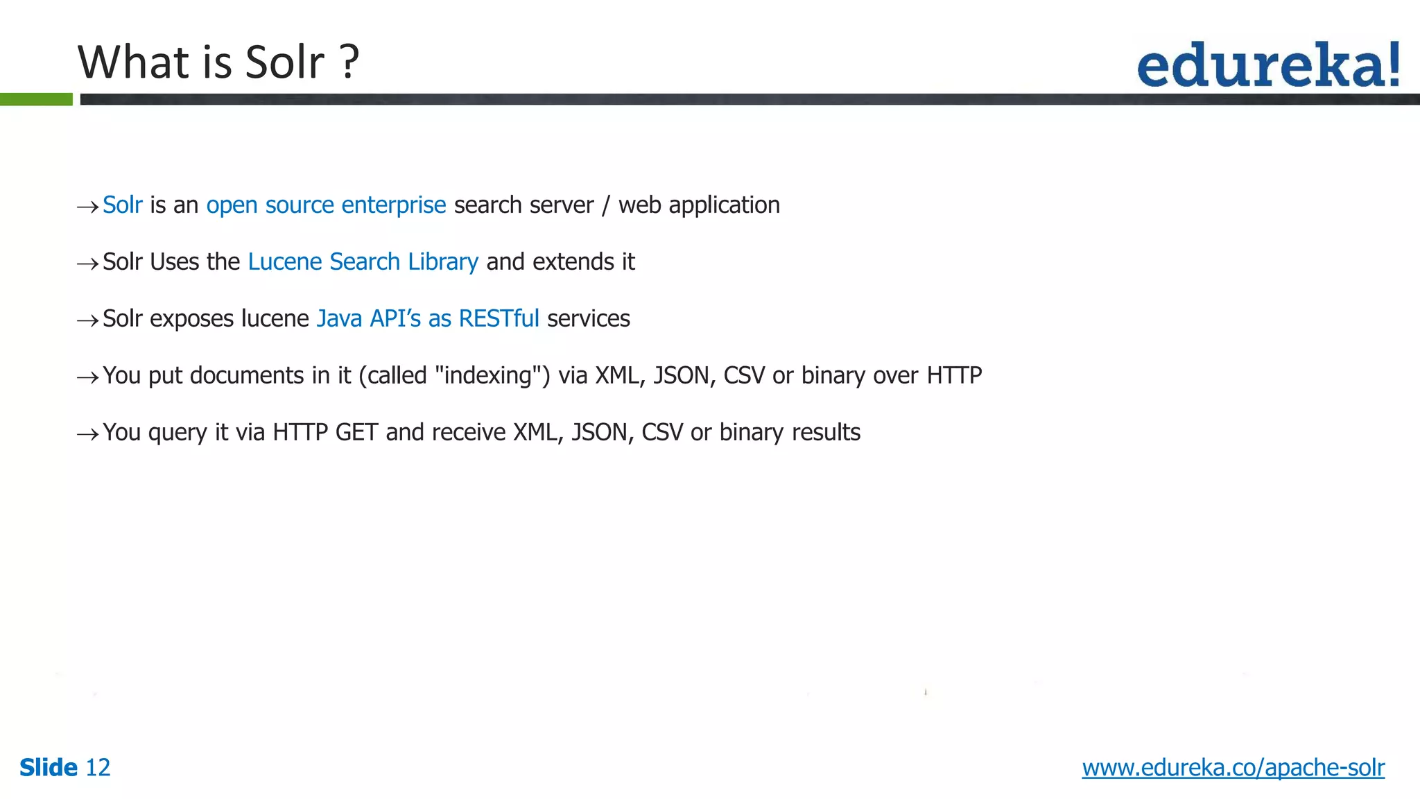Slide 12Slide 12Slide 12 www.edureka.co/apache-solr
Solr is an open source enterprise search server / web application
Solr Uses the Lucene Search Library and extends it
Solr exposes lucene Java API’s as RESTful services
You put documents in it (called "indexing") via XML, JSON, CSV or binary over HTTP
You query it via HTTP GET and receive XML, JSON, CSV or binary results
What is Solr ?
 