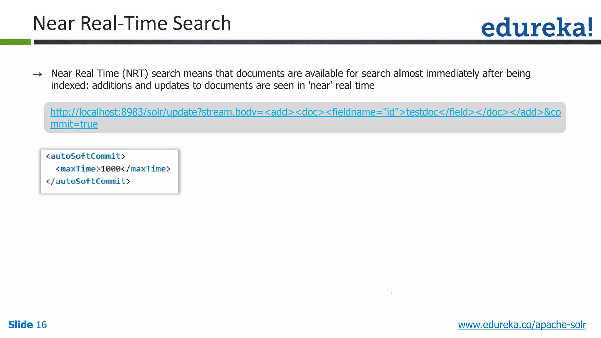 Slide 16Slide 16Slide 16 www.edureka.co/apache-solr
Near Real-Time Search
 Near Real Time (NRT) search means that documents are available for search almost immediately after being
indexed: additions and updates to documents are seen in 'near' real time
http://localhost:8983/solr/update?stream.body=<add><doc><fieldname="id">testdoc</field></doc></add>&co
mmit=true
 