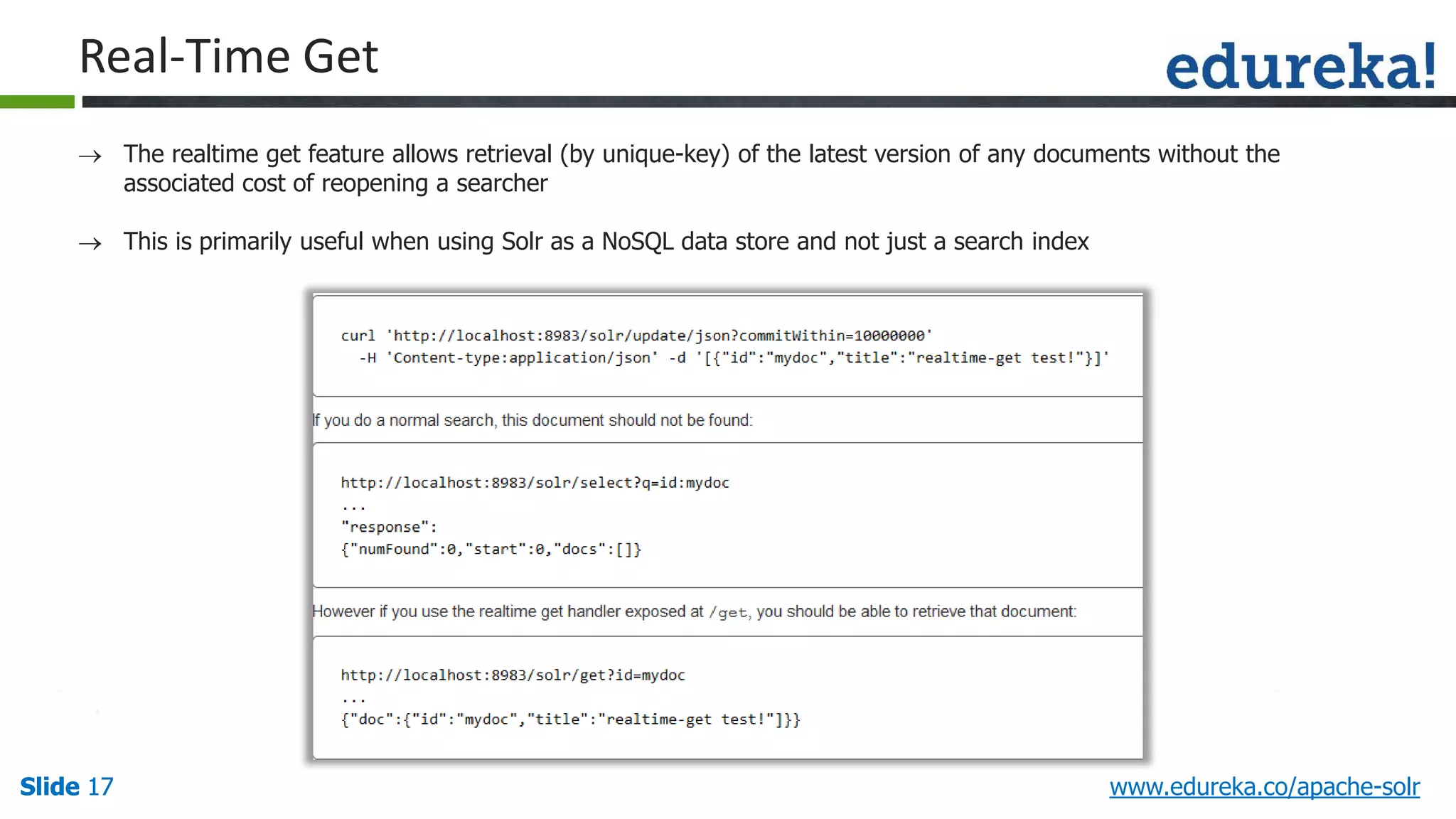 Slide 17Slide 17Slide 17 www.edureka.co/apache-solr
Real-Time Get
 The realtime get feature allows retrieval (by unique-key) of the latest version of any documents without the
associated cost of reopening a searcher
 This is primarily useful when using Solr as a NoSQL data store and not just a search index
 