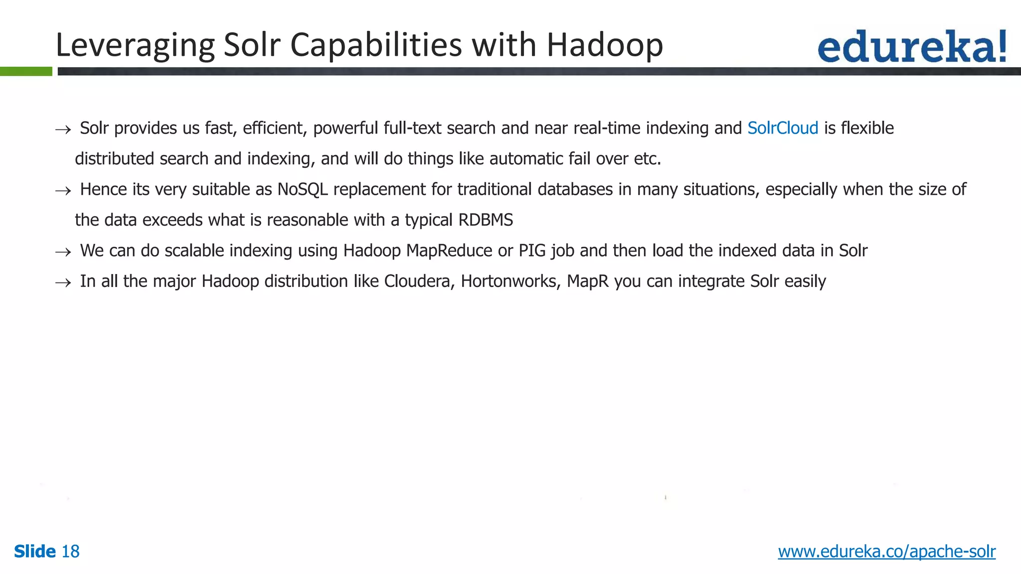 Slide 18Slide 18Slide 18 www.edureka.co/apache-solr
Leveraging Solr Capabilities with Hadoop
 Solr provides us fast, efficient, powerful full-text search and near real-time indexing and SolrCloud is flexible
distributed search and indexing, and will do things like automatic fail over etc.
 Hence its very suitable as NoSQL replacement for traditional databases in many situations, especially when the size of
the data exceeds what is reasonable with a typical RDBMS
 We can do scalable indexing using Hadoop MapReduce or PIG job and then load the indexed data in Solr
 In all the major Hadoop distribution like Cloudera, Hortonworks, MapR you can integrate Solr easily
 