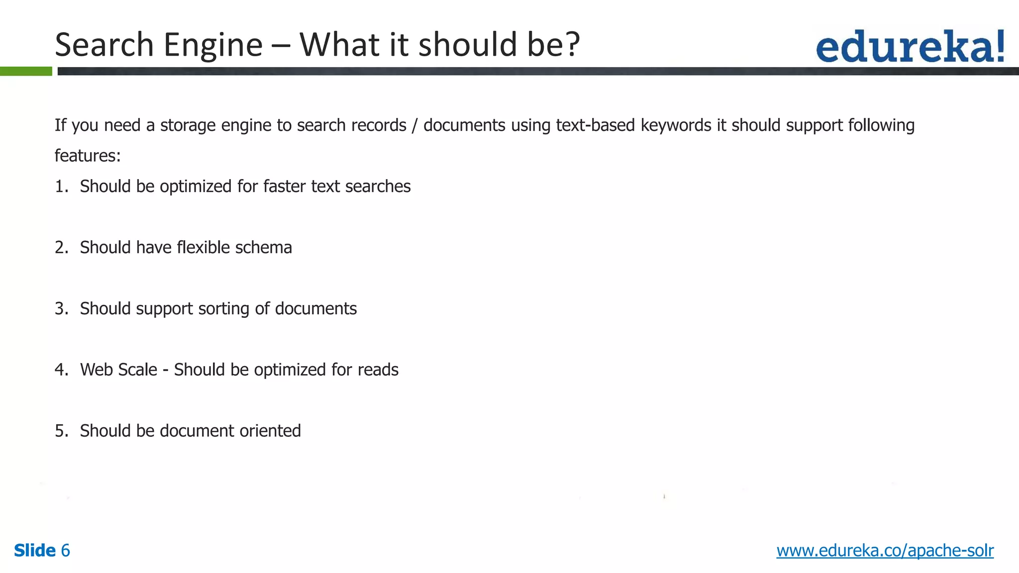 Slide 6Slide 6Slide 6 www.edureka.co/apache-solr
Search Engine – What it should be?
If you need a storage engine to search records / documents using text-based keywords it should support following
features:
1. Should be optimized for faster text searches
2. Should have flexible schema
3. Should support sorting of documents
4. Web Scale - Should be optimized for reads
5. Should be document oriented
 