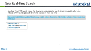 Slide 16Slide 16Slide 16 www.edureka.co/apache-solr
Near Real-Time Search
 Near Real Time (NRT) search means that documents are available for search almost immediately after being
indexed: additions and updates to documents are seen in 'near' real time
http://localhost:8983/solr/update?stream.body=<add><doc><fieldname="id">testdoc</field></doc></add>&co
mmit=true
 