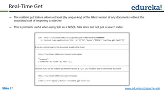 Slide 17Slide 17Slide 17 www.edureka.co/apache-solr
Real-Time Get
 The realtime get feature allows retrieval (by unique-key) of the latest version of any documents without the
associated cost of reopening a searcher
 This is primarily useful when using Solr as a NoSQL data store and not just a search index
 