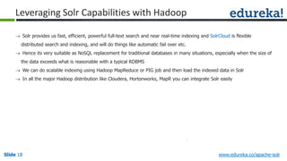 Slide 18Slide 18Slide 18 www.edureka.co/apache-solr
Leveraging Solr Capabilities with Hadoop
 Solr provides us fast, efficient, powerful full-text search and near real-time indexing and SolrCloud is flexible
distributed search and indexing, and will do things like automatic fail over etc.
 Hence its very suitable as NoSQL replacement for traditional databases in many situations, especially when the size of
the data exceeds what is reasonable with a typical RDBMS
 We can do scalable indexing using Hadoop MapReduce or PIG job and then load the indexed data in Solr
 In all the major Hadoop distribution like Cloudera, Hortonworks, MapR you can integrate Solr easily
 