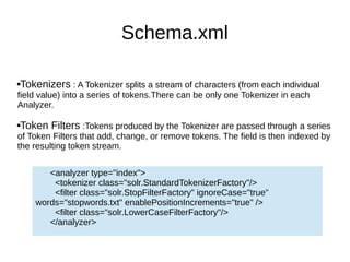 Schema.xml
Tokenizers : A Tokenizer splits a stream of characters (from each individual
field value) into a series of tokens.There can be only one Tokenizer in each
Analyzer.
Token Filters :Tokens produced by the Tokenizer are passed through a series
of Token Filters that add, change, or remove tokens. The field is then indexed by
the resulting token stream.
<analyzer type="index">
<tokenizer class="solr.StandardTokenizerFactory"/>
<filter class="solr.StopFilterFactory" ignoreCase="true"
words="stopwords.txt" enablePositionIncrements="true" />
<filter class="solr.LowerCaseFilterFactory"/>
</analyzer>
 