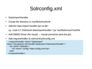 Solrconfig.xml
 DataImportHandler
● Create lib/ directory in /var/lib/tomcat/solr
● Add the data import handler jars to lib/ :
cp ~/solr-4.7.2/dist/solr-dataimporthandler-*.jar /var/lib/tomcat7/solr/lib
● Add DBMS Driver (for mysql → mysql-connector-java-bin.jar)
● Add requestHndler to solr/conf/solrconfig.xml
<requestHandler name="/dataimport"
class="org.apache.solr.handler.dataimport.DataImportHandler">
<lst name="defaults">
<str name="config">data-config.xml</str>
</lst>
</requestHandler>
 