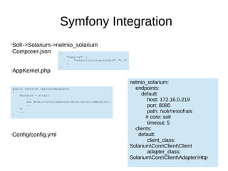 Symfony Integration
•Solr->Solarium->nelmio_solarium
•Composer.json
•AppKernel.php
•Config/config.yml
{
"require": {
"nelmio/solarium-bundle": "2.*"
}
}
public function registerBundles()
{
$bundles = array(
...
new NelmioSolariumBundleNelmioSolariumBundle(),
...
);
...
}
nelmio_solarium:
endpoints:
default:
host: 172.16.0.219
port: 8080
path: /solr/restofrais
# core: solr
timeout: 5
clients:
default:
client_class:
SolariumCoreClientClient
adapter_class:
SolariumCoreClientAdapterHttp
 