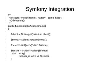 Symfony Integration
• /**
• * @Route("/hello/{name}", name="_demo_hello")
• * @Template()
• */
• public function helloAction($name)
• {
•
• $client = $this->get('solarium.client');
•
• $select = $client->createSelect();
•
• $select->setQuery("ville:".$name);
•
• $results = $client->select($select);
• return array(
• 'search_results' => $results,
• );
 
