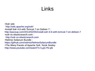 Links
●Solr wiki
http://wiki.apache.org/solr/
●Install Solr 4.6 with Tomcat 7 on Debian 7 :
http://pacoup.com/2014/02/05/install-solr-4-6-with-tomcat-7-on-debian-7
●solr-vs-elasticsearch.com :
http://solr-vs-elasticsearch.com
●Nelmio Solarium Bundle :
https://github.com/nelmio/NelmioSolariumBundle
●The Many Facets of Apache Solr, Yonik Seeley
http://www.youtube.com/watch?v=LyjiLYN-qIk
 