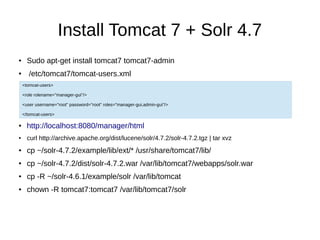 Install Tomcat 7 + Solr 4.7
● Sudo apt-get install tomcat7 tomcat7-admin
● /etc/tomcat7/tomcat-users.xml
● http://localhost:8080/manager/html
● curl http://archive.apache.org/dist/lucene/solr/4.7.2/solr-4.7.2.tgz | tar xvz
● cp ~/solr-4.7.2/example/lib/ext/* /usr/share/tomcat7/lib/
● cp ~/solr-4.7.2/dist/solr-4.7.2.war /var/lib/tomcat7/webapps/solr.war
● cp -R ~/solr-4.6.1/example/solr /var/lib/tomcat
● chown -R tomcat7:tomcat7 /var/lib/tomcat7/solr
<tomcat-users>
<role rolename="manager-gui"/>
<user username="root" password="root" roles="manager-gui,admin-gui"/>
</tomcat-users>
 