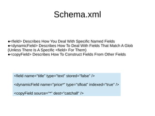 Schema.xml
●<field> Describes How You Deal With Specific Named Fields
●<dynamicField> Describes How To Deal With Fields That Match A Glob
(Unless There Is A Specific <field> For Them)
●<copyField> Describes How To Construct Fields From Other Fields
<field name="title" type="text" stored=”false” />
<dynamicField name="price*" type="sfloat" indexed="true" />
<copyField source="*" dest="catchall" />
 