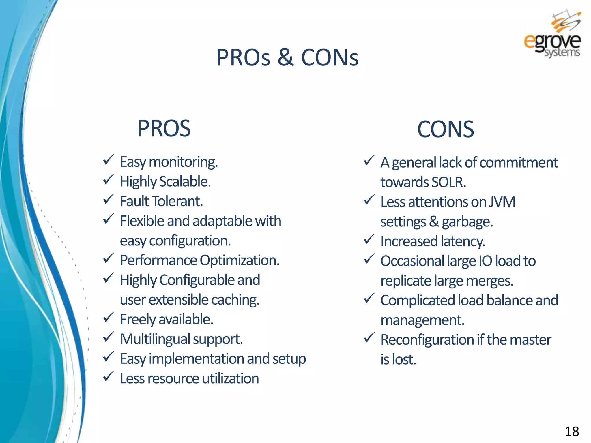 PROS CONS
 Easymonitoring.
 HighlyScalable.
 FaultTolerant.
 Flexibleandadaptablewith
easyconfiguration.
 PerformanceOptimization.
 HighlyConfigurableand
userextensiblecaching.
 Freelyavailable.
 Multilingualsupport.
 Easyimplementationandsetup
 Lessresourceutilization
 Agenerallackofcommitment
towardsSOLR.
 LessattentionsonJVM
settings&garbage.
 Increasedlatency.
 OccasionallargeIOloadto
replicatelargemerges.
 Complicatedloadbalanceand
management.
 Reconfigurationifthemaster
islost.
PROs & CONs
18
 