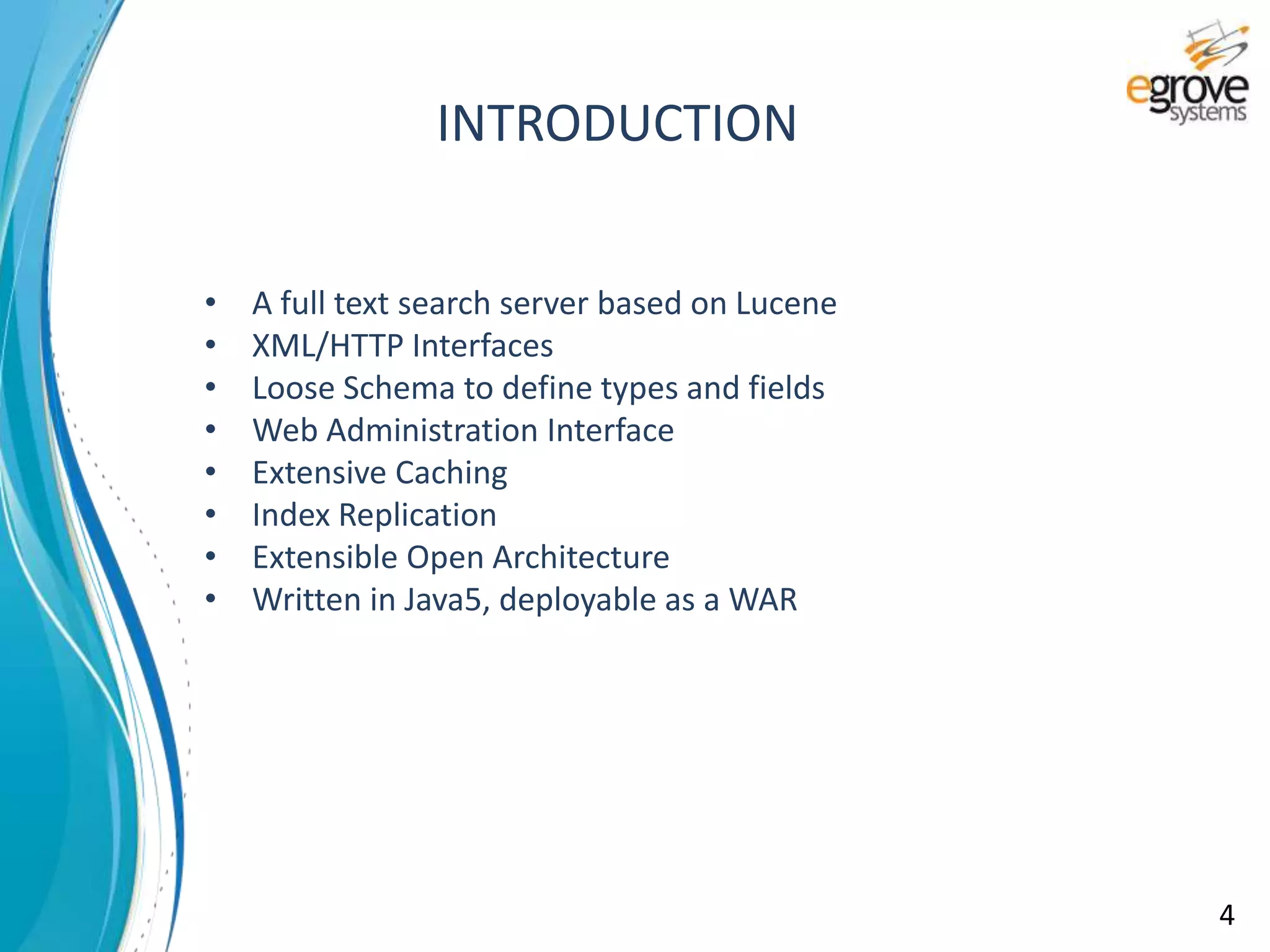 INTRODUCTION
• A full text search server based on Lucene
• XML/HTTP Interfaces
• Loose Schema to define types and fields
• Web Administration Interface
• Extensive Caching
• Index Replication
• Extensible Open Architecture
• Written in Java5, deployable as a WAR
4
 