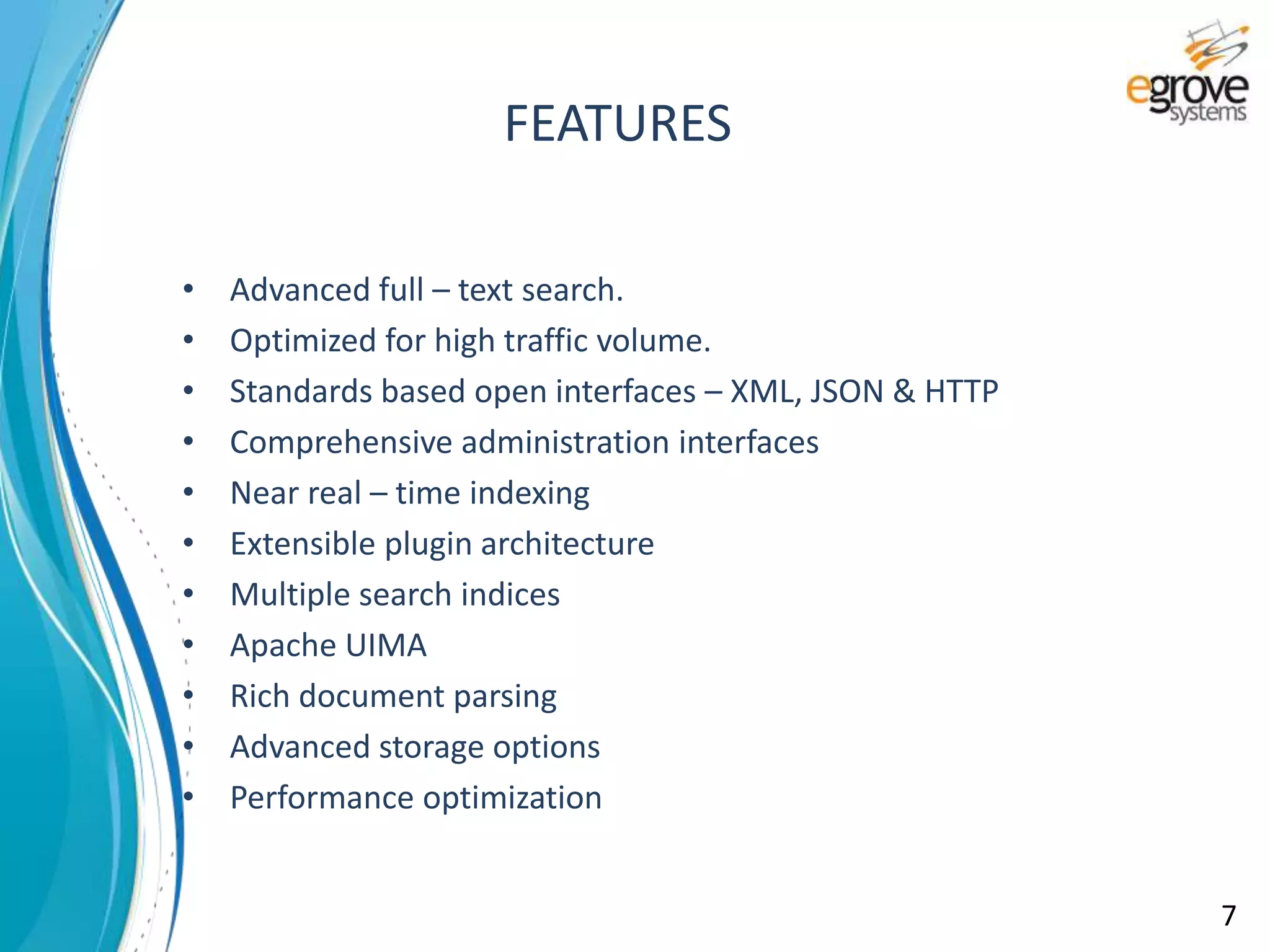 • Advanced full – text search.
• Optimized for high traffic volume.
• Standards based open interfaces – XML, JSON & HTTP
• Comprehensive administration interfaces
• Near real – time indexing
• Extensible plugin architecture
• Multiple search indices
• Apache UIMA
• Rich document parsing
• Advanced storage options
• Performance optimization
FEATURES
7
 