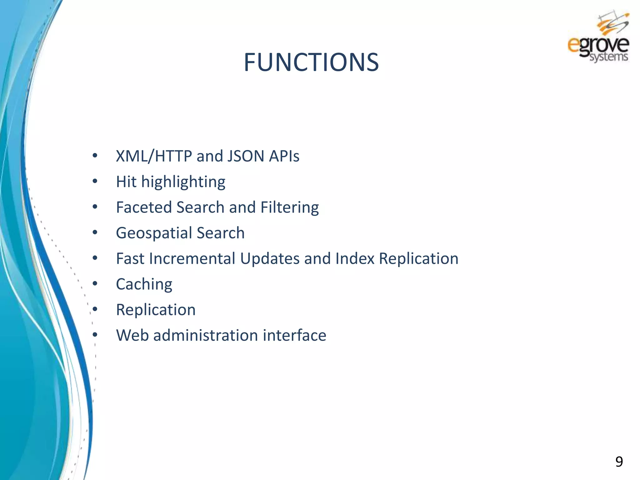 • XML/HTTP and JSON APIs
• Hit highlighting
• Faceted Search and Filtering
• Geospatial Search
• Fast Incremental Updates and Index Replication
• Caching
• Replication
• Web administration interface
FUNCTIONS
9
 
