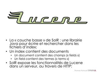 Thomas Francart,
• La « couche basse » de SolR : une librairie
Java pour écrire et rechercher dans les
fichiers d’index;
• Un index contient des documents
• Un document contient des champs (« fields »)
• Un field contient des termes (« terms »)
• SolR expose les fonctionnalités de Lucene
dans un serveur, au travers de HTTP;
 