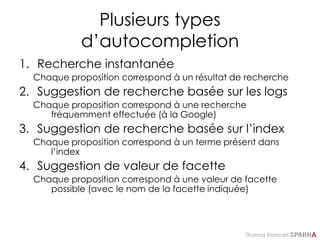 Thomas Francart,
Plusieurs types
d’autocompletion
1. Recherche instantanée
Chaque proposition correspond à un résultat de recherche
2. Suggestion de recherche basée sur les logs
Chaque proposition correspond à une recherche
fréquemment effectuée (à la Google)
3. Suggestion de recherche basée sur l’index
Chaque proposition correspond à un terme présent dans
l’index
4. Suggestion de valeur de facette
Chaque proposition correspond à une valeur de facette
possible (avec le nom de la facette indiquée)
 
