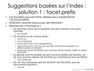 Thomas Francart,
Suggestions basées sur l’index :
solution 1 : facet.prefix
• Les facettes peuvent être utilisées pour implémenter
l’autocomplete
• Attention, prends beaucoup de mémoire !
• Recherche « michael ja »
– Les premiers mots de la requête sont pris comme une query
normale
• q=michael
– On facette sur le champ texte :
• facet=on
• facet.field=text
• facet.limit=5 (on veut 5 propositions)
• facet.mincount=1 (on ne veut que des termes pour lesquels il y a
effectivement un résultat)
• facet.sort=count (le défaut) pour avoir les termes les plus utilisés au début
de la liste
– Le dernier mot incomplet est pris comme préfixe de facette, on
ne veut que les valeurs de facette qui commence par ces lettres
• facet.prefix=ja
– On ne veut retourner que les résultats des facettes, pas les
documents résultats !
• rows=0
 
