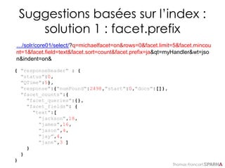 Thomas Francart,
Suggestions basées sur l’index :
solution 1 : facet.prefix
…/solr/core01/select/?q=michaelfacet=on&rows=0&facet.limit=5&facet.mincou
nt=1&facet.field=text&facet.sort=count&facet.prefix=ja&qt=myHandler&wt=jso
n&indent=on&
{ "responseHeader" : {
"status":0,
"QTime":5},
"response":{"numFound":2498,"start":0,"docs":[]},
"facet_counts":{
"facet_queries":{},
"facet_fields": {
"text":[
"jackson",18,
"james",16,
"jason",4,
"jay",4,
"jane",3 ]
}
}
}
 
