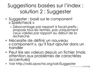 Thomas Francart,
Suggestions basées sur l’index :
solution 2 : Suggester
• Suggester : basé sur le component
« Spellcheck »
– Désavantage par rapport à facet.prefix :
propose tous les termes, pas uniquement
ceux valides par rapport au début de la
recherche
• Nécessite de définir un nouveau
« component », qu’il faut ajouter dans un
handler
• Peut lire ses valeurs depuis un fichier (mais
attention aux problèmes de caractères
accentués)
• Voir http://wiki.apache.org/solr/Suggester
 