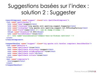 Thomas Francart,
Suggestions basées sur l’index :
solution 2 : Suggester
<searchComponent name="suggest" class="solr.SpellCheckComponent">
<lst name="spellchecker">
<str name="name">suggest</str>
<str name="classname">org.apache.solr.spelling.suggest.Suggester</str>
<str name="lookupImpl">org.apache.solr.spelling.suggest.tst.FSTLookupFactory</str>
<str name="field">name</str> <!-- nom du champ d'index -->
<float name="threshold">0.005</float>
<str name="buildOnCommit">true</str>
<!-- <str name="sourceLocation">chemin-vers-un-fichier.txt</str> -->
</lst>
</searchComponent>
<requestHandler name="/suggest" class="org.apache.solr.handler.component.SearchHandler">
<lst name="defaults">
<str name="spellcheck">true</str>
<str name="spellcheck.dictionary">suggest</str>
<str name="spellcheck.onlyMorePopular">true</str>
<str name="spellcheck.count">5</str>
<str name="spellcheck.collate">true</str>
</lst>
<arr name="components">
<str>suggest</str>
</arr>
</requestHandler>
 