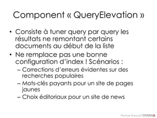 Thomas Francart,
Component « QueryElevation »
• Consiste à tuner query par query les
résultats ne remontant certains
documents au début de la liste
• Ne remplace pas une bonne
configuration d’index ! Scénarios :
– Corrections d’erreurs évidentes sur des
recherches populaires
– Mots-clés payants pour un site de pages
jaunes
– Choix éditoriaux pour un site de news
 
