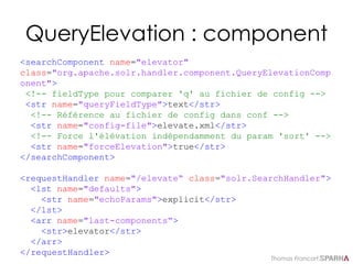 Thomas Francart,
QueryElevation : component
<searchComponent name="elevator"
class="org.apache.solr.handler.component.QueryElevationComp
onent">
<!-- fieldType pour comparer 'q' au fichier de config -->
<str name="queryFieldType">text</str>
<!-- Référence au fichier de config dans conf -->
<str name="config-file">elevate.xml</str>
<!-- Force l'élévation indépendamment du param 'sort' -->
<str name="forceElevation">true</str>
</searchComponent>
<requestHandler name="/elevate“ class="solr.SearchHandler">
<lst name="defaults">
<str name="echoParams">explicit</str>
</lst>
<arr name="last-components“>
<str>elevator</str>
</arr>
</requestHandler>
 