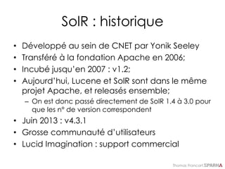 Thomas Francart,
SolR : historique
• Développé au sein de CNET par Yonik Seeley
• Transféré à la fondation Apache en 2006;
• Incubé jusqu’en 2007 : v1.2;
• Aujourd’hui, Lucene et SolR sont dans le même
projet Apache, et releasés ensemble;
– On est donc passé directement de SolR 1.4 à 3.0 pour
que les n° de version correspondent
• Juin 2013 : v4.3.1
• Grosse communauté d’utilisateurs
• Lucid Imagination : support commercial
 