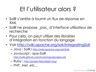 Thomas Francart,
Et l’utilisateur alors ?
• SolR s’arrête à fournir un flux de réponse en
XML
• SolR ne propose _pas_ d’interface utilisateur de
recherche
• Pour cela, on peut utiliser des librairies
d’intégration en fonction du langage
• Voir http://wiki.apache.org/solr/IntegratingSolr
– Java : SolRJ http://wiki.apache.org/solr/Solrj
– Javascript : ajax-SolR
http://wiki.github.com/evolvingweb/ajax-solr
– Ruby : http://projectblacklight.org/
– PHP, .Net, etc…
 