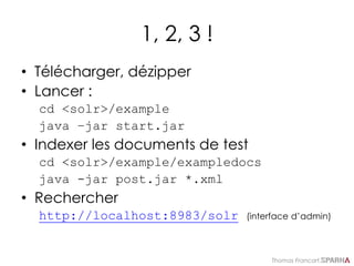 Thomas Francart,
1, 2, 3 !
• Télécharger, dézipper
• Lancer :
cd <solr>/example
java –jar start.jar
• Indexer les documents de test
cd <solr>/example/exampledocs
java -jar post.jar *.xml
• Rechercher
http://localhost:8983/solr (interface d’admin)
 