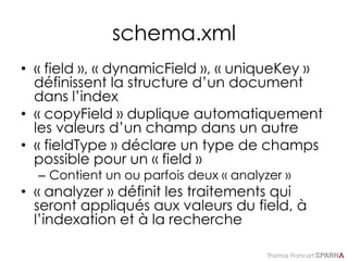 Thomas Francart,
schema.xml
• « field », « dynamicField », « uniqueKey »
définissent la structure d’un document
dans l’index
• « copyField » duplique automatiquement
les valeurs d’un champ dans un autre
• « fieldType » déclare un type de champs
possible pour un « field »
– Contient un ou parfois deux « analyzer »
• « analyzer » définit les traitements qui
seront appliqués aux valeurs du field, à
l’indexation et à la recherche
 