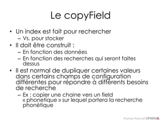 Thomas Francart,
Le copyField
• Un index est fait pour rechercher
– Vs. pour stocker
• Il doit être construit :
– En fonction des données
– En fonction des recherches qui seront faites
dessus
• Il est normal de dupliquer certaines valeurs
dans certains champs de configuration
différentes pour répondre à différents besoins
de recherche
– Ex : copier une chaine vers un field
« phonetique » sur lequel portera la recherche
phonétique
 