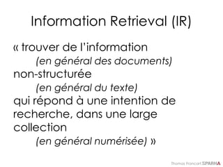 Thomas Francart,
Information Retrieval (IR)
« trouver de l’information
(en général des documents)
non-structurée
(en général du texte)
qui répond à une intention de
recherche, dans une large
collection
(en général numérisée) »
 