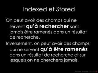 Thomas Francart,
Indexed et Stored
On peut avoir des champs qui ne
servent qu’à rechercher sans
jamais être ramenés dans un résultat
de recherche.
Inversement, on peut avoir des champs
qui ne servent qu’à être ramenés
dans un résultat de recherche et sur
lesquels on ne cherchera jamais.
 