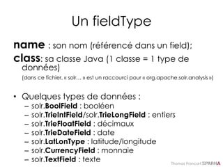 Thomas Francart,
Un fieldType
name : son nom (référencé dans un field);
class: sa classe Java (1 classe = 1 type de
données)
(dans ce fichier, « solr… » est un raccourci pour « org.apache.solr.analysis »)
• Quelques types de données :
– solr.BoolField : booléen
– solr.TrieIntField/solr.TrieLongField : entiers
– solr.TrieFloatField : décimaux
– solr.TrieDateField : date
– solr.LatLonType : latitude/longitude
– solr.CurrencyField : monnaie
– solr.TextField : texte
 