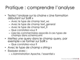 Thomas Francart,
Pratique : comprendre l’analyse
• Testez l’analyse sur la chaine « Une formation
débutant sur SolR »
– Avec le type de champ text_ws
– Avec le type de champ text_general
– Avec le type de champ text_fr
– Que constatez-vous ?
– Lisez les commentaires associés à ces types de
champs dans schema.xml
• Mettez une query dans le champ query, par
exemple « se former sur SolR »
– Que constatez-vous ?
• Avec le type de champ « string »
• Essayez avec :
– « Administration Apache, l’essentiel »
 